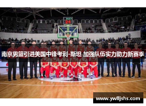 南京男篮引进美国中锋考利-斯坦 加强队伍实力助力新赛季